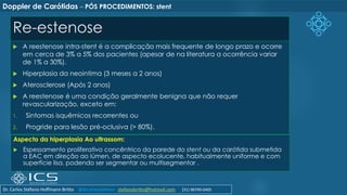 Re-estenose
 A reestenose intra-stent é a complicação mais frequente de longo prazo e ocorre
em cerca de 3% a 5% dos pacientes (apesar de na literatura a ocorrência variar
de 1% a 30%).
 Hiperplasia da neointima (3 meses a 2 anos)
 Aterosclerose (Após 2 anos)
 A reestenose é uma condição geralmente benigna que não requer
revascularização, exceto em:
1. Sintomas isquêmicos recorrentes ou
2. Progride para lesão pré-oclusiva (> 80%).
Doppler de Carótidas – PÓS PROCEDIMENTOS: stent
Aspecto da hiperplasia Ao ultrassom:
 Espessamento proliferativo concêntrico da parede do stent ou da carótida submetida
a EAC em direção ao lúmen, de aspecto ecolucente, habitualmente uniforme e com
superfície lisa, podendo ser segmentar ou multisegmentar .
Dr. Carlos Stéfano Hoffmann Britto @drcarlosstefano stefanobritto@hotmail.com (31) 98799-0405
 