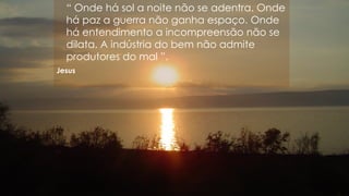 “ Onde há sol a noite não se adentra. Onde
há paz a guerra não ganha espaço. Onde
há entendimento a incompreensão não se
dilata. A indústria do bem não admite
produtores do mal ”.
Jesus
 