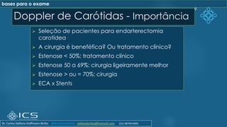 Doppler de Carótidas - Importância
➢ Seleção de pacientes para endarterectomia
carotídea
➢ A cirurgia é beneféfica? Ou tratamento clínico?
➢ Estenose < 50%: tratamento clínico
➢ Estenose 50 a 69%: cirurgia ligeiramente melhor
➢ Estenose > ou = 70%: cirurgia
➢ ECA x Stents
9
bases para o exame
Dr. Carlos Stéfano Hoffmann Britto @drcarlosstefano stefanobritto@hotmail.com (31) 98799-0405
 