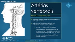 Artérias
vertebrais
BREVES CONSIDERAÇÕES
Doppler - vertebrais
 A posição do paciente é a mesma adotada para o
estudo das carótidas.
 O vaso é mais profundo e mais fino, com
velocidades menores que as carótidas:
1. Diminuir a frequência do transdutor;
2. Diminuir a escala de velocidade (PRF) de
cores e aumentar o ganho (aumentando-se a
sensibilidade de detecção do fluxo em cores).
3. Diminuir a escala de velocidade (PRF) do
Doppler espectral.
Dr. Carlos Stéfano Hoffmann Britto @drcarlosstefano stefanobritto@hotmail.com (31) 98799-0405
 