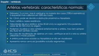 Artérias vertebrais: características normais:
 Diâmetro: 2 a 4 mm, mas é variável e na maioria dos casos (73% é assimétrica);
a esquerda mais calibrosa em 50% dos casos.
 Se < 2mm, pode ser devido a obstrução proximal ou hipoplasia.
 Fluxo: cefálico, baixa resistência.
 Velocidade de pico sistólico: entre 20-60 cm/s no segmento V2 e podendo
variar de 30-100 cm/s na origem.
 Podemos visualizar a veia vertebral anteriormente a artéria, mas nem sempre!
Seu fluxo tem sentido caudal.
 Em caso de visualização de apenas um vaso, certifique-se se é a veia ou artéria
utilizando o modo pulsado
 A artéria pode estar ocluída ou hipoplásica e não ser visualizada!
 Apresenta ramos cervicais (possibilita oclusão segmentar).
Doppler - vertebrais
Dr. Carlos Stéfano Hoffmann Britto @drcarlosstefano stefanobritto@hotmail.com (31) 98799-0405
 