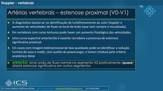 Artérias vertebrais – estenose proximal (V0-V1)
98
Doppler - vertebrais
 O diagnóstico baseia-se na identificação de turbilhonamento ao color Doppler e
aumento de velocidades de fluxo no local da lesão (que nem sempre é visualizada).
 Em vertebrais com curso tortuoso pode haver um aumento fisiológico das velocidades.
 Uma curva espectral amortecida à vazante corrobora a presença de estenose
significativa proximal.
 Em casos com imagem bidimensional de boa qualidade pode-se identificar a redução
luminal do vaso e medir, com auxílio do powerangio, o lúmen residual pelo critério
anatômico distal
 ATENÇÃO: Uma onda de fluxo normal no segmento V2 praticamente (quase)
afasta estenose significativa em outros segmentos
Dr. Carlos Stéfano Hoffmann Britto @drcarlosstefano stefanobritto@hotmail.com (31) 98799-0405
 