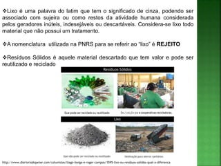 Lixo é uma palavra do latim que tem o significado de cinza, podendo ser
associado com sujeira ou como restos da atividade humana considerada
pelos geradores inúteis, indesejáveis ou descartáveis. Considera-se lixo todo
material que não possui um tratamento.
A nomenclatura utilizada na PNRS para se referir ao “lixo” é REJEITO
Resíduos Sólidos é aquele material descartado que tem valor e pode ser
reutilizado e reciclado
http://www.diarioriodopeixe.com/colunistas/tiago-borga-e-roger-campos/1595-lixo-ou-residuos-solidos-qual-a-diferenca
(Rejeito)
 