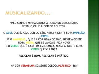 “MEU SENHOR MINHA SENHORA , QUANDO DESCARTAR O
RESÍDUO,OLHE A COR DO COLETOR.
O AZUL QUE É, AZUL COR DO CÉU, NESSE A GENTE BOTA PAPELÃO
, PAPEL
JÁ O AMARELO , QUE É A COR GEMA DO OVO, NESSE A GENTE
BOTA METAL QUE SE LANÇA E FICA NOVO
E O VERDE QUE É A COR DA ESPERANÇA, NESSE A GENTE BOTA
VIDRO QUE SE LANÇA
RECICLAR É BOM, RECICLAR É PRÁTICO!
NA COR VERMELHA SOMENTE COLOCA PLÁSTICO (2x)”
 