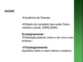 Ausência de Doença
Estado de completo bem-estar físico,
mental e social. (OMS,2005);
Ecologicamente:
Interação,estável, entre o ser vivo e seu
entorno ;
Fisiologicamente:
Equilíbrio entre o meio interno e externo.
 