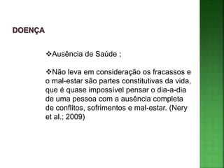 Ausência de Saúde ;
Não leva em consideração os fracassos e
o mal-estar são partes constitutivas da vida,
que é quase impossível pensar o dia-a-dia
de uma pessoa com a ausência completa
de conflitos, sofrimentos e mal-estar. (Nery
et al.; 2009)
 