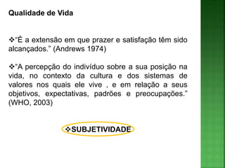 Qualidade de Vida
“É a extensão em que prazer e satisfação têm sido
alcançados.” (Andrews 1974)
“A percepção do indivíduo sobre a sua posição na
vida, no contexto da cultura e dos sistemas de
valores nos quais ele vive , e em relação a seus
objetivos, expectativas, padrões e preocupações.”
(WHO, 2003)
SUBJETIVIDADE
 