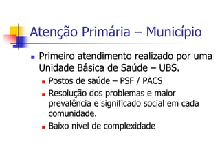 Atenção Primária – Município
 Primeiro atendimento realizado por uma
Unidade Básica de Saúde – UBS.
 Postos de saúde – PSF / PACS
 Resolução dos problemas e maior
prevalência e significado social em cada
comunidade.
 Baixo nível de complexidade
 