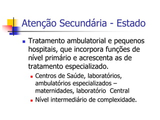 Atenção Secundária - Estado
 Tratamento ambulatorial e pequenos
hospitais, que incorpora funções de
nível primário e acrescenta as de
tratamento especializado.
 Centros de Saúde, laboratórios,
ambulatórios especializados –
maternidades, laboratório Central
 Nível intermediário de complexidade.
 