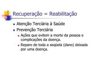 Recuperação = Reabilitação
 Atenção Terciária à Saúde
 Prevenção Terciária
 Ações que evitem a morte da pessoa e
complicações da doença.
 Reparo de toda a seqüela (dano) deixada
por uma doença.
 