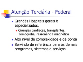 Atenção Terciária - Federal
 Grandes Hospitais gerais e
especializados.
 Cirurgias cardíacas, transplantes,
Tomografia, ressonância magnética
 Alto nível de complexidade e de ponta
 Servindo de referência para os demais
programas, sistemas e serviços.
 
