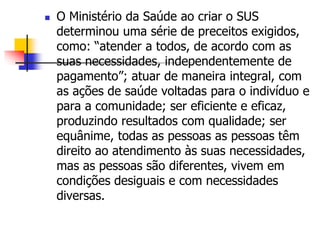  O Ministério da Saúde ao criar o SUS
determinou uma série de preceitos exigidos,
como: “atender a todos, de acordo com as
suas necessidades, independentemente de
pagamento”; atuar de maneira integral, com
as ações de saúde voltadas para o indivíduo e
para a comunidade; ser eficiente e eficaz,
produzindo resultados com qualidade; ser
equânime, todas as pessoas as pessoas têm
direito ao atendimento às suas necessidades,
mas as pessoas são diferentes, vivem em
condições desiguais e com necessidades
diversas.
 