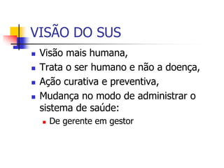 VISÃO DO SUS
 Visão mais humana,
 Trata o ser humano e não a doença,
 Ação curativa e preventiva,
 Mudança no modo de administrar o
sistema de saúde:
 De gerente em gestor
 