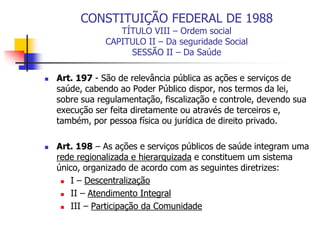 CONSTITUIÇÃO FEDERAL DE 1988
TÍTULO VIII – Ordem social
CAPITULO II – Da seguridade Social
SESSÃO II – Da Saúde
 Art. 197 - São de relevância pública as ações e serviços de
saúde, cabendo ao Poder Público dispor, nos termos da lei,
sobre sua regulamentação, fiscalização e controle, devendo sua
execução ser feita diretamente ou através de terceiros e,
também, por pessoa física ou jurídica de direito privado.
 Art. 198 – As ações e serviços públicos de saúde integram uma
rede regionalizada e hierarquizada e constituem um sistema
único, organizado de acordo com as seguintes diretrizes:
 I – Descentralização
 II – Atendimento Integral
 III – Participação da Comunidade
 