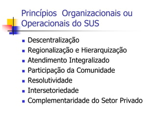 Princípios Organizacionais ou
Operacionais do SUS
 Descentralização
 Regionalização e Hierarquização
 Atendimento Integralizado
 Participação da Comunidade
 Resolutividade
 Intersetoriedade
 Complementaridade do Setor Privado
 