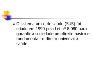  O sistema único de saúde (SUS) foi
criado em 1990 pela Lei nº 8.080 para
garantir à sociedade um direito básico e
fundamental: o direito universal à
saúde.
 