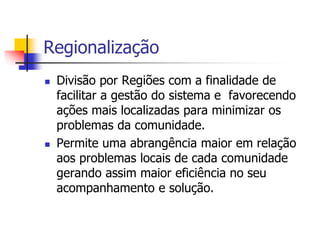 Regionalização
 Divisão por Regiões com a finalidade de
facilitar a gestão do sistema e favorecendo
ações mais localizadas para minimizar os
problemas da comunidade.
 Permite uma abrangência maior em relação
aos problemas locais de cada comunidade
gerando assim maior eficiência no seu
acompanhamento e solução.
 