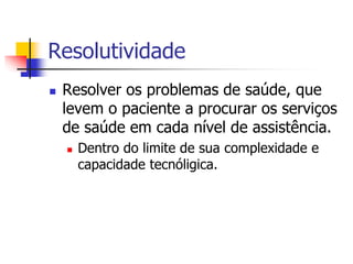 Resolutividade
 Resolver os problemas de saúde, que
levem o paciente a procurar os serviços
de saúde em cada nível de assistência.
 Dentro do limite de sua complexidade e
capacidade tecnóligica.
 