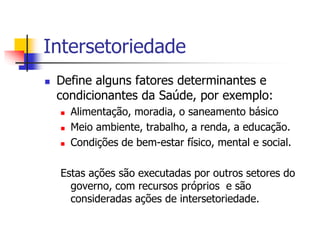 Intersetoriedade
 Define alguns fatores determinantes e
condicionantes da Saúde, por exemplo:
 Alimentação, moradia, o saneamento básico
 Meio ambiente, trabalho, a renda, a educação.
 Condições de bem-estar físico, mental e social.
Estas ações são executadas por outros setores do
governo, com recursos próprios e são
consideradas ações de intersetoriedade.
 