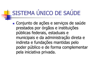 SISTEMA ÚNICO DE SAÚDE
 Conjunto de ações e serviços de saúde
prestados por órgãos e instituições
públicas federais, estaduais e
municipais e da administração direta e
indireta e fundações mantidas pelo
poder público e de forma complementar
pela iniciativa privada.
 
