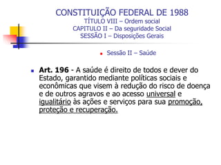 CONSTITUIÇÃO FEDERAL DE 1988
TÍTULO VIII – Ordem social
CAPITULO II – Da seguridade Social
SESSÃO I – Disposições Gerais
 Sessão II – Saúde
 Art. 196 - A saúde é direito de todos e dever do
Estado, garantido mediante políticas sociais e
econômicas que visem à redução do risco de doença
e de outros agravos e ao acesso universal e
igualitário às ações e serviços para sua promoção,
proteção e recuperação.
 