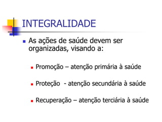 INTEGRALIDADE
 As ações de saúde devem ser
organizadas, visando a:
 Promoção – atenção primária à saúde
 Proteção - atenção secundária à saúde
 Recuperação – atenção terciária à saúde
 
