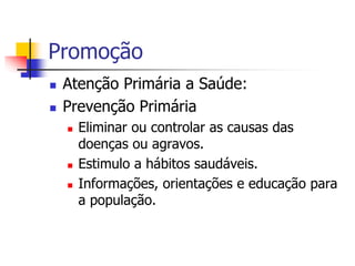 Promoção
 Atenção Primária a Saúde:
 Prevenção Primária
 Eliminar ou controlar as causas das
doenças ou agravos.
 Estimulo a hábitos saudáveis.
 Informações, orientações e educação para
a população.
 