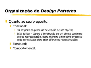 Organização de  Design Patterns Quanto ao seu propósito: Criacional: Diz respeito ao processo de criação de um objeto; Ex1: Builder - separa a construção de um objeto complexo de sua representação, desta maneira um mesmo processo pode ser utilizado para criar diferentes representações. Estrutural; Comportamental.  