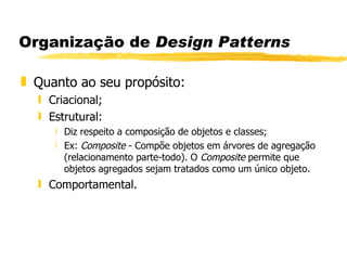 Organização de  Design Patterns Quanto ao seu propósito: Criacional; Estrutural: Diz respeito a composição de objetos e classes; Ex:  Composite  - Compõe objetos em árvores de agregação (relacionamento parte-todo). O  Composite  permite que objetos agregados sejam tratados como um único objeto. Comportamental.  