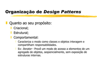 Organização de  Design Patterns Quanto ao seu propósito: Criacional; Estrutural; Comportamental: Caracteriza o modo como classes e objetos interagem e compartilham responsabilidades.  Ex:  Iterator  - Provê um modo de acesso a elementos de um agregado de objetos, seqüencialmente, sem exposição de estruturas internas. 