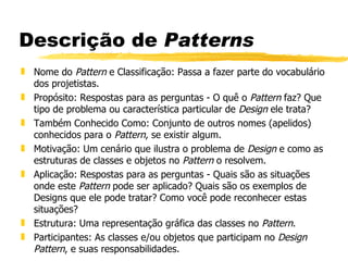 Descrição de  Patterns Nome do  Pattern  e Classificação: Passa a fazer parte do vocabulário dos projetistas.  Propósito: Respostas para as perguntas - O quê o  Pattern  faz? Que tipo de problema ou característica particular de  Design  ele trata?  Também Conhecido Como: Conjunto de outros nomes (apelidos) conhecidos para o  Pattern , se existir algum.  Motivação: Um cenário que ilustra o problema de  Design  e como as estruturas de classes e objetos no  Pattern  o resolvem.  Aplicação: Respostas para as perguntas - Quais são as situações onde este  Pattern  pode ser aplicado? Quais são os exemplos de Designs que ele pode tratar? Como você pode reconhecer estas situações?  Estrutura: Uma representação gráfica das classes no  Pattern . Participantes: As classes e/ou objetos que participam no  Design Pattern , e suas responsabilidades.  