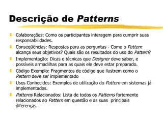 Descrição de  Patterns Colaborações: Como os participantes interagem para cumprir suas responsabilidades.  Conseqüências: Respostas para as perguntas - Como o  Pattern  alcança seus objetivos? Quais são os resultados do uso do  Pattern ?  Implementação: Dicas e técnicas que  Designer  deve saber, e possíveis armadilhas para as quais ele deve estar preparado.  Código Exemplo: Fragmentos de código que ilustrem como o  Pattern  deve ser implementado  Usos Conhecidos: Exemplos de utilização do  Pattern  em sistemas já implementados. Patterns  Relacionados: Lista de todos os  Patterns  fortemente relacionados ao  Pattern  em questão e as suas  principais diferenças. 
