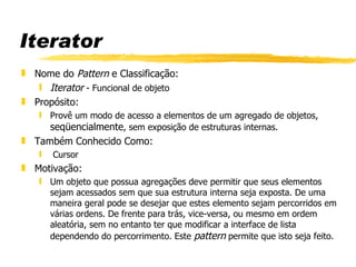 Iterator Nome do  Pattern  e Classificação:  Iterator  - Funcional de objeto Propósito:  Provê um modo de acesso a elementos de um agregado de objetos,  seqüencialmente , sem exposição de estruturas internas. Também Conhecido Como:  Cursor Motivação:  Um objeto que possua agregações deve permitir que seus elementos sejam acessados sem que sua estrutura interna seja exposta. De uma maneira geral pode se desejar que estes elemento sejam percorridos em várias ordens. De frente para trás, vice-versa, ou mesmo em ordem aleatória, sem no entanto ter que modificar a interface de lista dependendo do percorrimento. Este  pattern  permite que isto seja feito. 