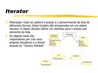 Iterator Motivação: Cabe ao  pattern  o acesso e o percorrimento da lista de diferentes formas. Estas funções são armazendas em um objeto  Iterator . A classe  Iterator  define um interface para o acesso aos elemento da lista. Os objetos listas são    responsáveis por criar seus  próprios iteradores e o fazem   através do “ Factory   Method ” Cliente 