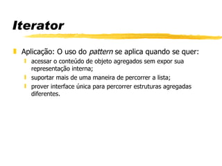 Iterator Aplicação: O uso do  pattern  se aplica quando se quer: acessar o conteúdo de objeto agregados sem expor sua representação interna; suportar mais de uma maneira de percorrer a lista; prover interface única para percorrer estruturas agregadas diferentes. 