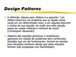 Design Patterns A definição clássica para  Pattern  é a seguinte: &quot;um  Pattern  descreve um problema que se repete várias vezes em um determinado meio, e em seguida descreve o núcleo da sua solução, de modo que esta solução possa ser usada milhares e milhares de vezes” [ Christopher Alexander ]. Patterns  são soluções genéricas e reutilizáveis, aplicáveis em classes de problemas bem conhecidos. Soluções que um dia funcionaram, tornam-se receitas para situações similares (desde que estas soluções tenham sido projetadas com flexibilidade). 