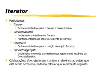 Iterator Participantes:  Iterator Define um interface para o acesso e percorrimento; ConcreteIterator Implementa a interface do  Iterator ; Mantéma informação sobre o elemento percorrido; Aggregate Define um interface para a criação do objeto Iterator; ConcreteAggregate Implementa o método da interface que retorna uma instância do ConcreteIterator. Colaborações:  ConcreteIterator  mantém a referência ao objeto que está sendo percorrido, podendo calcular qual o elemento seguinte. 
