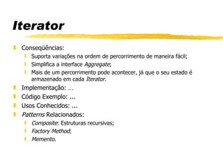 Iterator Conseqüências:  Suporta variações na ordem de percorrimento de maneira fácil; Simplifica a interface  Aggregate ;  Mais de um percorrimento pode acontecer, já que o seu estado é armazenado em cada  Iterator . Implementação: …  Código Exemplo: ...  Usos Conhecidos: ... Patterns  Relacionados:  Composite : Estruturas recursivas; Factory Method ; Memento . 