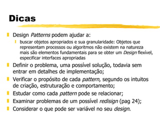 Dicas Design  Patterns  podem ajudar a: buscar objetos apropriados e sua granularidade: Objetos que representam processos ou algoritmos não existem na natureza mais são elementos fundamentais para se obter um  Design  flexível, especificar interfaces apropriadas Definir o problema, uma possível solução, todavia sem entrar em detalhes de implementação; Verificar o propósito de cada  pattern , segundo os intuitos de criação, estruturação e comportamento; Estudar como cada  pattern  pode se relacionar; Examinar problemas de um possível  redisign  (pag 24); Considerar o que pode ser variável no seu  design . 
