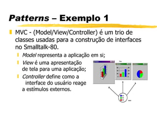 Patterns  – Exemplo 1 MVC -  (Model/View/Controller) é um trio de classes usadas para a construção de interfaces no Smalltalk-80.   Model  representa a aplicação em si ; View  é uma apresentação  de tela para uma aplicação ; Controller  define como a  interface do usuário reage  a estímulos externos. 