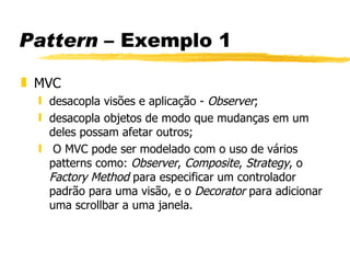 Pattern  – Exemplo 1 MVC  desacopla visões e aplicação -  Observer ; desacopla objetos de modo que mudanças em um deles possam afetar outros; O MVC pode ser modelado com o uso de vários patterns como:  Observer ,  Composite ,  Strategy , o  Factory   Method  para especificar um controlador padrão para uma visão, e o  Decorator  para adicionar uma scrollbar a uma janela. 