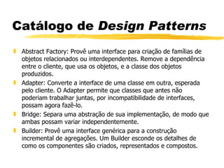 Catálogo de  Design Patterns Abstract Factory: Provê uma interface para criação de famílias de objetos relacionados ou interdependentes. Remove a dependência entre o cliente, que usa os objetos, e a classe dos objetos produzidos. Adapter: Converte a interface de uma classe em outra, esperada pelo cliente. O Adapter permite que classes que antes não poderiam trabalhar juntas, por incompatibilidade de interfaces, possam agora fazê-lo. Bridge: Separa uma abstração de sua implementação, de modo que ambas possam variar independentemente. Builder: Provê uma interface genérica para a construção incremental de agregações. Um Builder esconde os detalhes de como os componentes são criados, representados e compostos. 