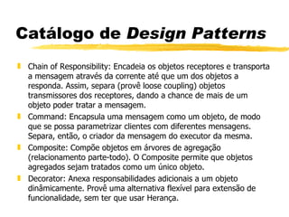 Catálogo de  Design Patterns Chain of Responsibility: Encadeia os objetos receptores e transporta a mensagem através da corrente até que um dos objetos a responda. Assim, separa (provê loose coupling) objetos transmissores dos receptores, dando a chance de mais de um objeto poder tratar a mensagem. Command: Encapsula uma mensagem como um objeto, de modo que se possa parametrizar clientes com diferentes mensagens. Separa, então, o criador da mensagem do executor da mesma. Composite: Compõe objetos em árvores de agregação (relacionamento parte-todo). O Composite permite que objetos agregados sejam tratados como um único objeto. Decorator: Anexa responsabilidades adicionais a um objeto dinâmicamente. Provê uma alternativa flexível para extensão de funcionalidade, sem ter que usar Herança. 