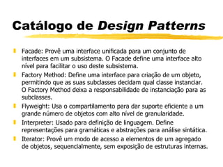 Catálogo de  Design Patterns Facade: Provê uma interface unificada para um conjunto de interfaces em um subsistema. O Facade define uma interface alto nível para facilitar o uso deste subsistema. Factory Method: Define uma interface para criação de um objeto, permitindo que as suas subclasses decidam qual classe instanciar. O Factory Method deixa a responsabilidade de instanciação para as subclasses. Flyweight: Usa o compartilamento para dar suporte eficiente a um grande número de objetos com alto nível de granularidade. Interpreter: Usado para definição de linguagem. Define representações para gramáticas e abstrações para análise sintática. Iterator: Provê um modo de acesso a elementos de um agregado de objetos, sequencialmente, sem exposição de estruturas internas. 