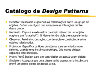 Catálogo de  Design Patterns Mediator: Desacopla e gerencia as colaborações entre um grupo de objetos. Define um objeto que encapsula as interações dentre desse grupo. Memento: Captura e externaliza o estado interno de um objeto (captura um &quot;snapshot&quot;). O Memento não viola o encapsulamento. Observer: Provê sincronização, coordenação e consistência entre objetos relacionados.  Prototype: Especifica os tipos de objetos a serem criados num sistema, usando uma instância protótipo. Cria novos objetos copiando este protótipo. Proxy: Provê Design para um controlador de acesso a um objeto. Singleton: Assegura que uma classe tenha apenas uma instância e provê um ponto global de acesso a ela. 