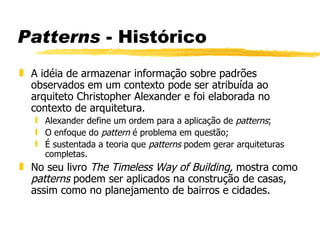 Patterns  - Histórico A idéia de armazenar informação sobre padrões observados em um contexto pode ser atribuída ao arquiteto Christopher Alexander e foi elaborada no contexto de arquitetura. Alexander define um ordem para a aplicação de  patterns ; O enfoque do  pattern  é problema em questão; É sustentada a teoria que  patterns  podem gerar arquiteturas completas. No seu livro  The Timeless Way of Building,  mostra como  patterns  podem ser aplicados na construção de casas, assim como no planejamento de bairros e cidades. 