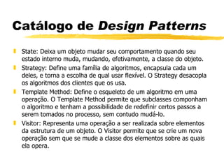 Catálogo de  Design Patterns State: Deixa um objeto mudar seu comportamento quando seu estado interno muda, mudando, efetivamente, a classe do objeto.  Strategy: Define uma família de algoritmos, encapsula cada um deles, e torna a escolha de qual usar flexível. O Strategy desacopla os algoritmos dos clientes que os usa. Template Method: Define o esqueleto de um algoritmo em uma operação. O Template Method permite que subclasses componham o algoritmo e tenham a possibilidade de redefinir certos passos a serem tomados no processo, sem contudo mudá-lo. Visitor: Representa uma operação a ser realizada sobre elementos da estrutura de um objeto. O Visitor permite que se crie um nova operação sem que se mude a classe dos elementos sobre as quais ela opera. 