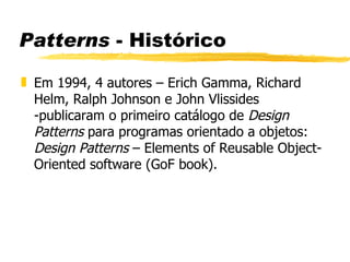 Patterns  - Histórico Em 1994, 4 autores – Erich Gamma, Richard Helm, Ralph Johnson e John Vlissides -publicaram o primeiro catálogo de  Design Patterns  para programas orientado a objetos:  Design Patterns  – Elements of Reusable Object-Oriented software (GoF book). 