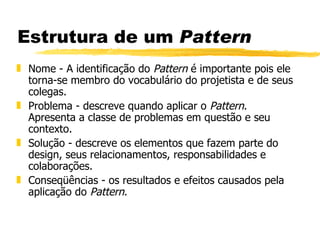 Estrutura de um  Pattern Nome - A identificação do  Pattern  é importante pois ele torna-se membro do vocabulário do projetista e de seus colegas.  Problema - descreve quando aplicar o  Pattern . Apresenta a classe de problemas em questão e seu contexto.  Solução - descreve os elementos que fazem parte do design, seus relacionamentos, responsabilidades e colaborações.  Conseqüências - os resultados e efeitos causados pela aplicação do  Pattern .  