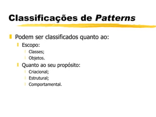 Classificações de  Patterns Podem ser classificados quanto ao: Escopo: Classes; Objetos. Quanto ao seu propósito: Criacional; Estrutural; Comportamental.  